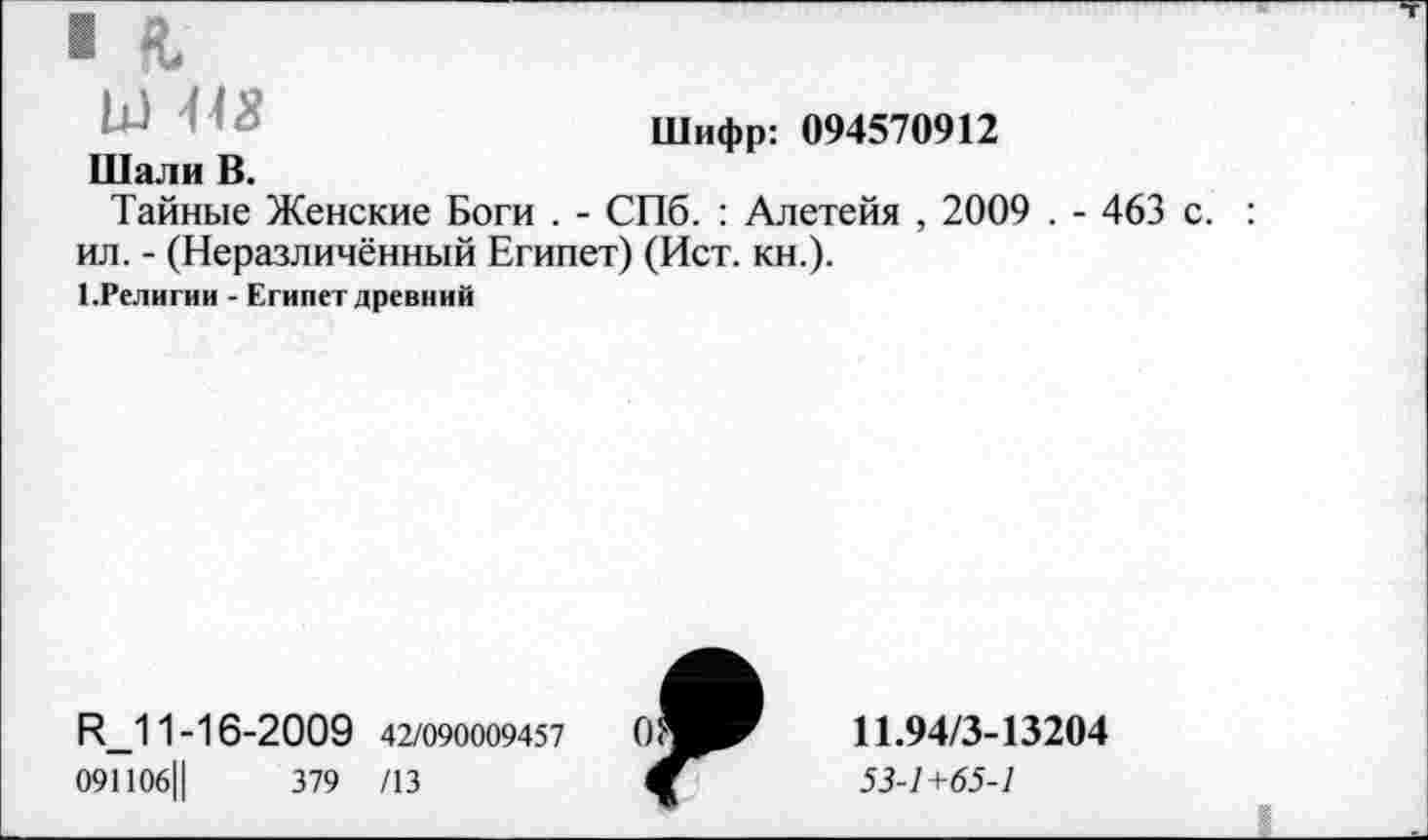 ﻿I
Шифр: 094570912
Шали В.
Тайные Женские Боги . - СПб. : Алетейя , 2009 . - 463 с. ил. - (Неразличённый Египет) (Ист. кн.).
1 .Религии - Египет древний
И_11-16-2009 42/090009457
091106Ц	379 /13
Я
11.94/3-13204
53-1+65-1